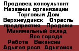 Продавец-консультант › Название организации ­ Торговый Дом Верхнеудинск › Отрасль предприятия ­ Продажи › Минимальный оклад ­ 15 000 - Все города Работа » Вакансии   . Адыгея респ.,Адыгейск г.